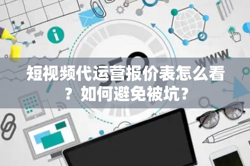 短视频代运营报价表怎么看？如何避免被坑？